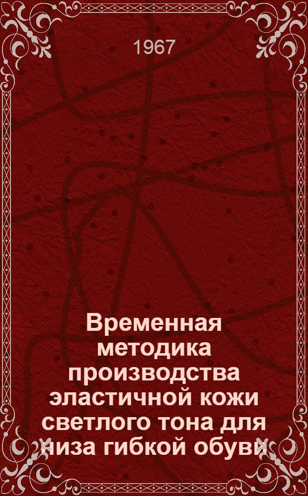 Временная методика производства эластичной кожи светлого тона для низа гибкой обуви : Утв. 25/V 1967 г. : (Вводится с 1-го июля 1967 г. и действует до 1-го янв. 1969 г.)