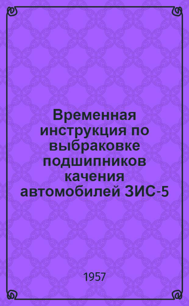 Временная инструкция по выбраковке подшипников качения автомобилей ЗИС-5(21), ЗИЛ-150, ЗИЛ-151, АЯЗ-200, МАЗ-200, МАЗ-205 и тракторов КТ-12, С-80, ДТ-54 : Утв. 4/V 1956 г