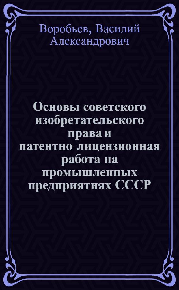 Основы советского изобретательского права и патентно-лицензионная работа на промышленных предприятиях СССР : Лекция прочитана на Высш. экон. курсах для руководящих и инж.-техн. работников пром-сти, фин. и план. органов