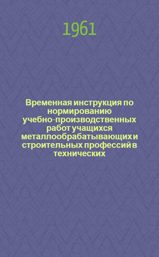 Временная инструкция по нормированию учебно-производственных работ учащихся металлообрабатывающих и строительных профессий в технических, ремесленных, железнодорожных и строительных училищах : Утв. 5/IV 1961 г.