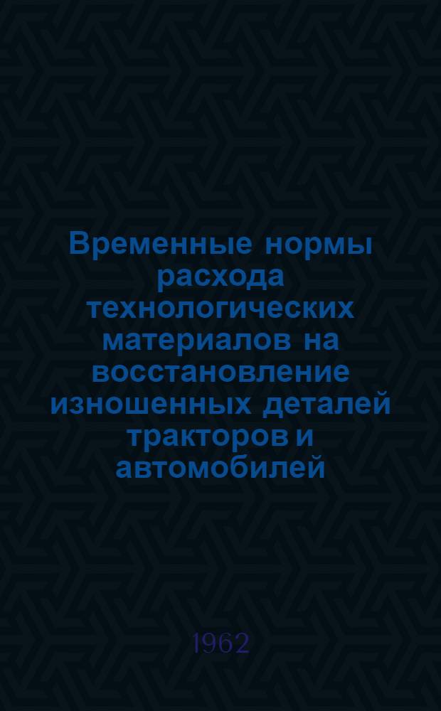Временные нормы расхода технологических материалов на восстановление изношенных деталей тракторов и автомобилей : Утв. 22/I 1962 г.