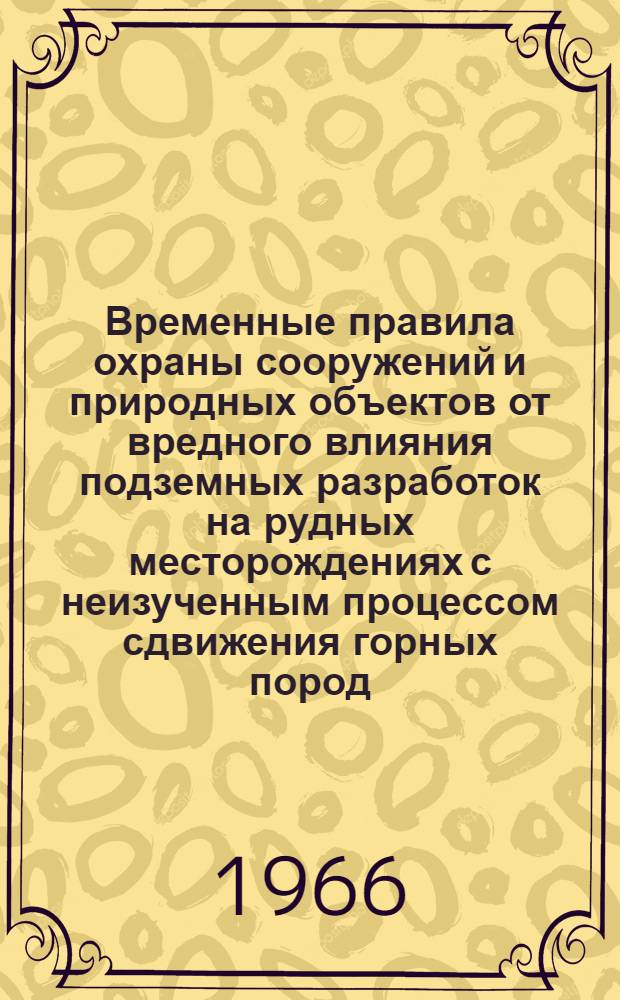 Временные правила охраны сооружений и природных объектов от вредного влияния подземных разработок на рудных месторождениях с неизученным процессом сдвижения горных пород : Утв. Гос. ком. Совета Министров РСФСР по надзору за безопасным ведением работ в пром-сти и горному надзору "Госгортехнадзор РСФСР" и др. 15/X 1965 г