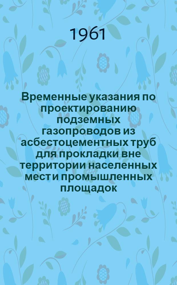 Временные указания по проектированию подземных газопроводов из асбестоцементных труб для прокладки вне территории населенных мест и промышленных площадок : СН 182-61 : Утв. 17/VIII 1961 г. : Срок введения 1 окт. 1961 г.