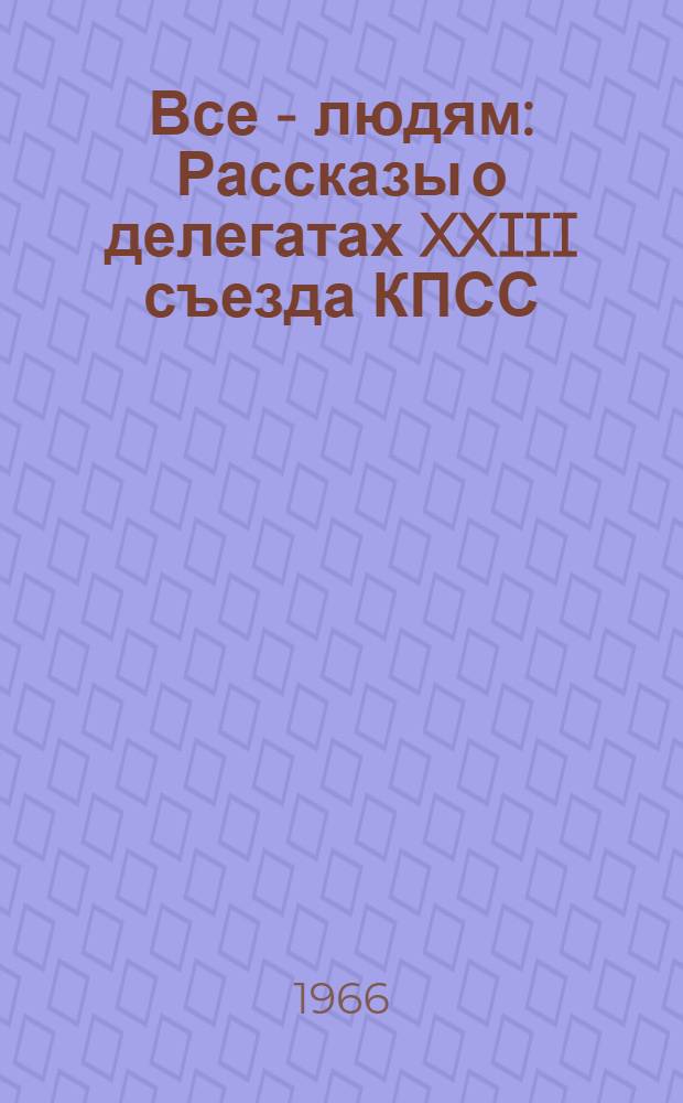 Все - людям : Рассказы о делегатах XXIII съезда КПСС