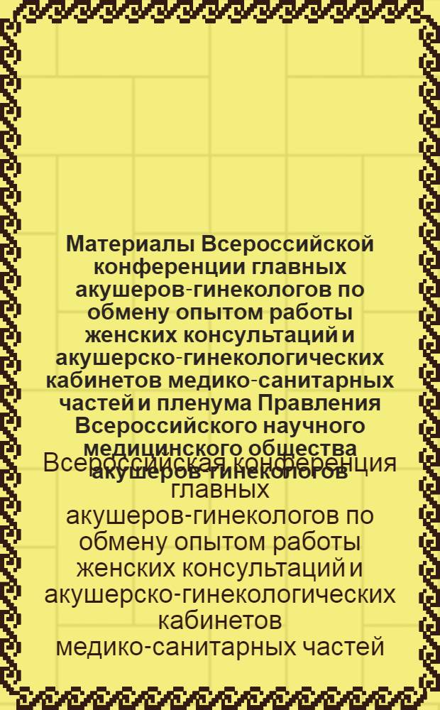 Материалы Всероссийской конференции главных акушеров-гинекологов по обмену опытом работы женских консультаций и акушерско-гинекологических кабинетов медико-санитарных частей и пленума Правления Всероссийского научного медицинского общества акушеров-гинекологов. 26-29 сентября 1966 г., Горький