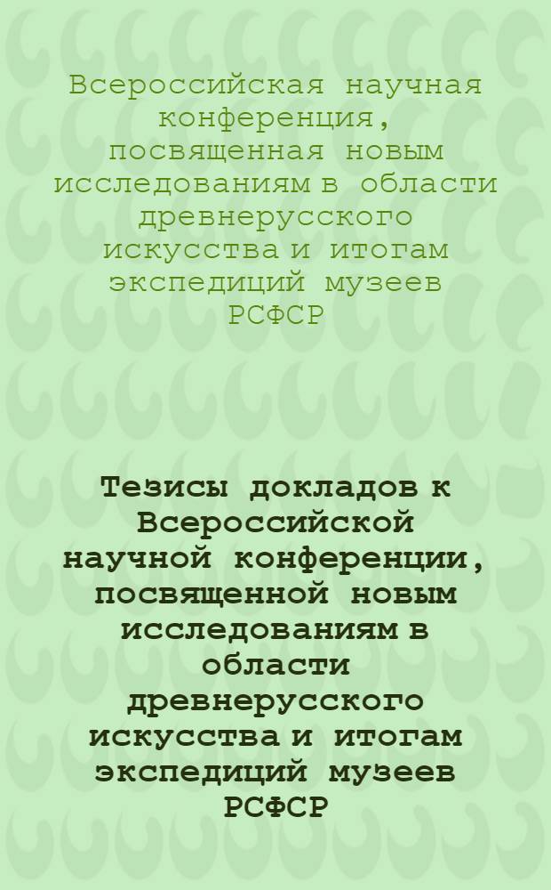 Тезисы докладов к Всероссийской научной конференции, посвященной новым исследованиям в области древнерусского искусства и итогам экспедиций музеев РСФСР. [20-25 июня 1966 г.]