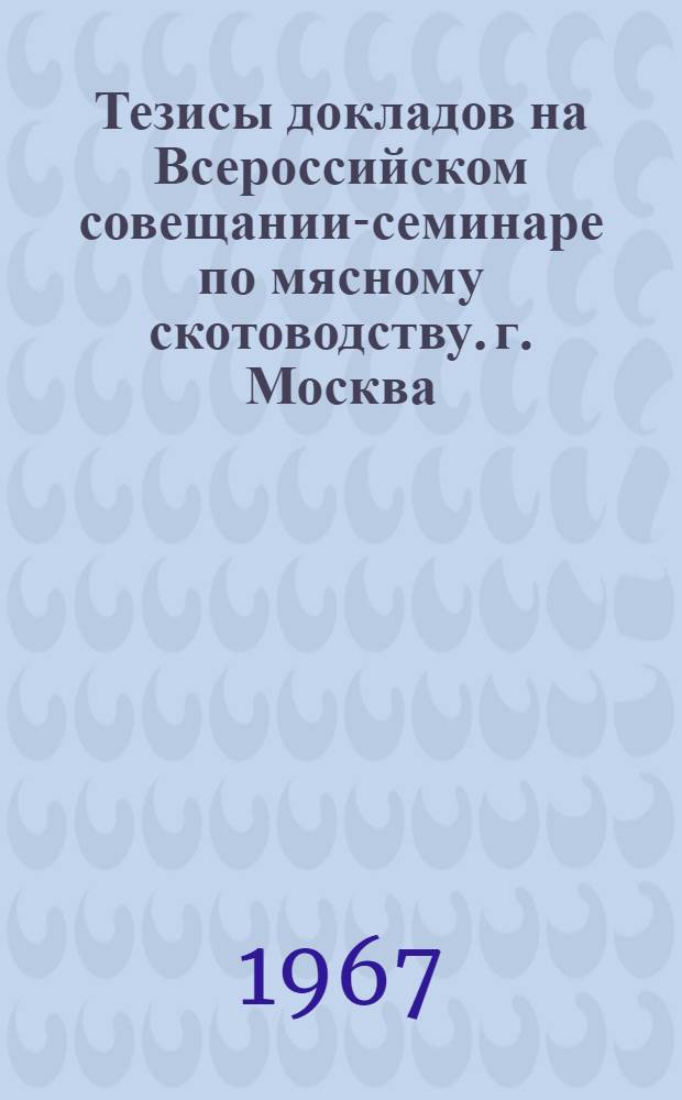 Тезисы докладов на Всероссийском совещании-семинаре по мясному скотоводству. г. Москва. 21-25 марта 1967 г.