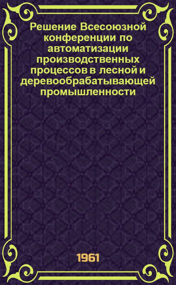 Решение Всесоюзной конференции по автоматизации производственных процессов в лесной и деревообрабатывающей промышленности. 7-10 декабря 1960 г.