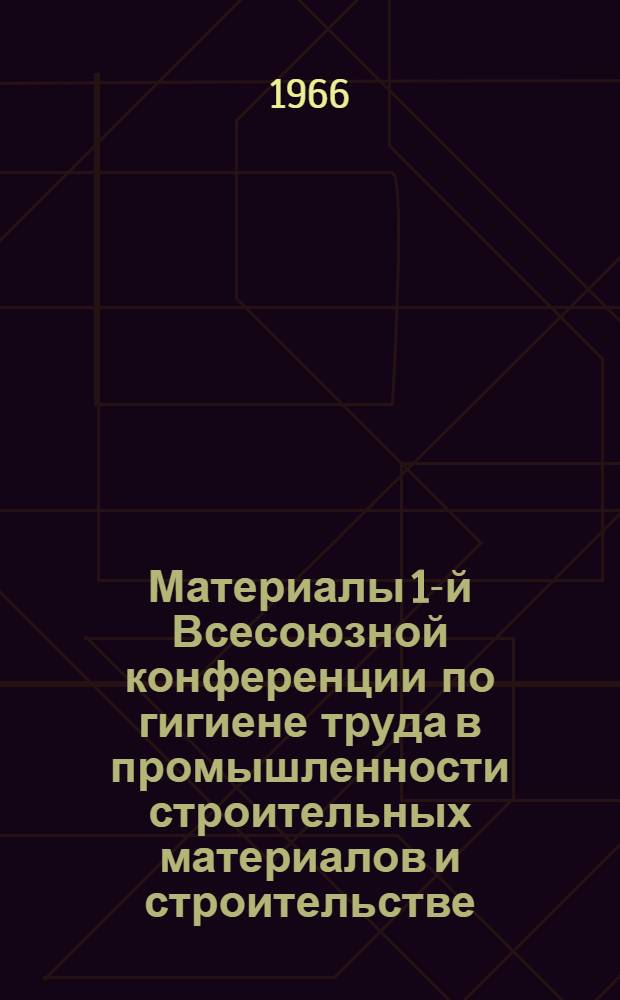 Материалы 1-й Всесоюзной конференции по гигиене труда в промышленности строительных материалов и строительстве. 25-28 октября 1966 г.