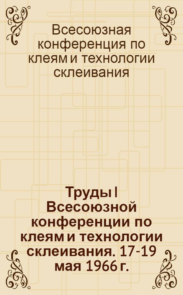 Труды I Всесоюзной конференции по клеям и технологии склеивания. [17-19 мая 1966 г.]