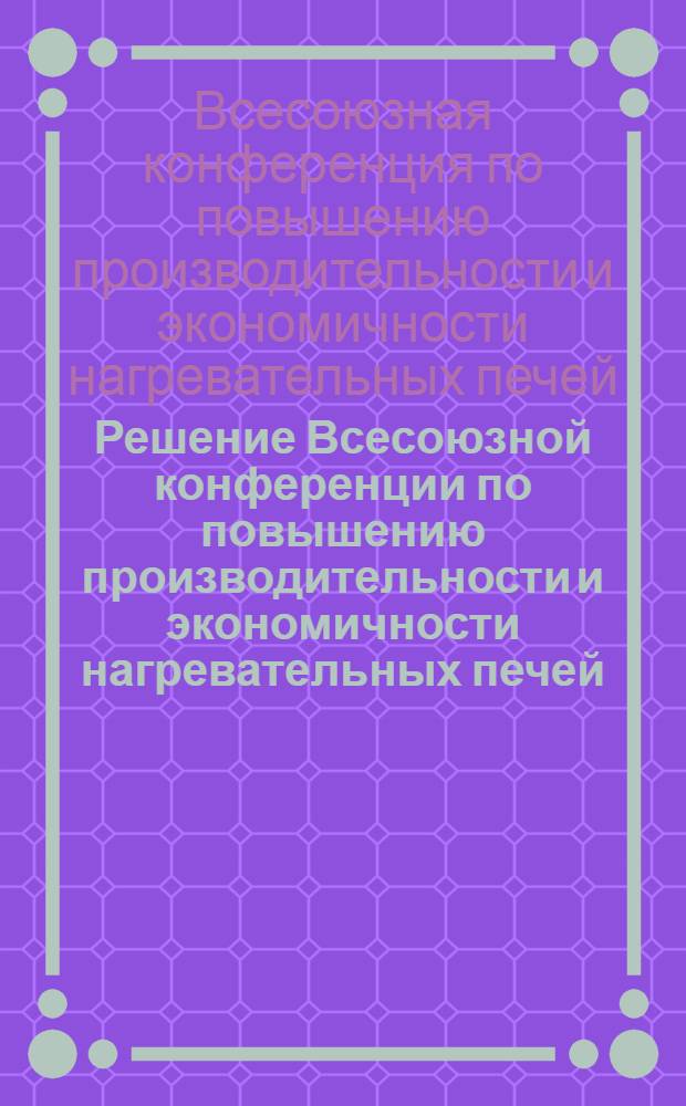 Решение Всесоюзной конференции по повышению производительности и экономичности нагревательных печей. [18-21 декабря 1967 г.]