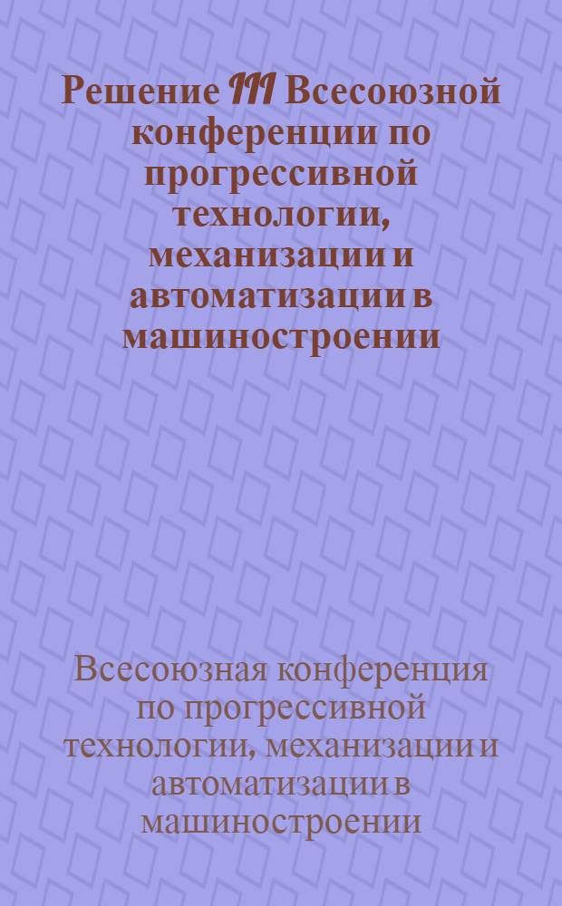 Решение III Всесоюзной конференции по прогрессивной технологии, механизации и автоматизации в машиностроении. 28-30 мая 1963 г.