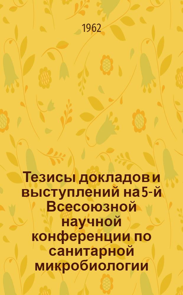 Тезисы докладов и выступлений на 5-й Всесоюзной научной конференции по санитарной микробиологии. (19-22 ноября 1962 г.)