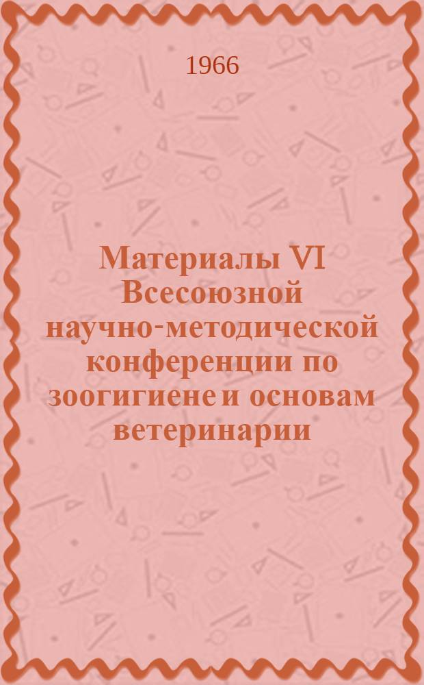 Материалы VI Всесоюзной научно-методической конференции по зоогигиене и основам ветеринарии. 14-18 июня 1966 г.