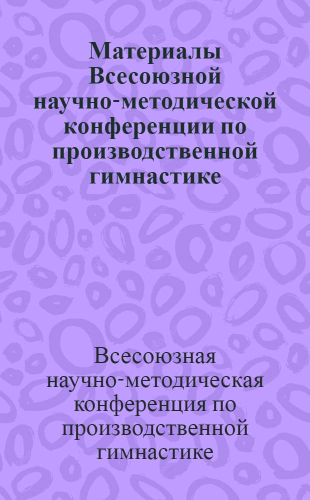 Материалы Всесоюзной научно-методической конференции по производственной гимнастике. [7-8 декабря 1967 г. Ленинград]