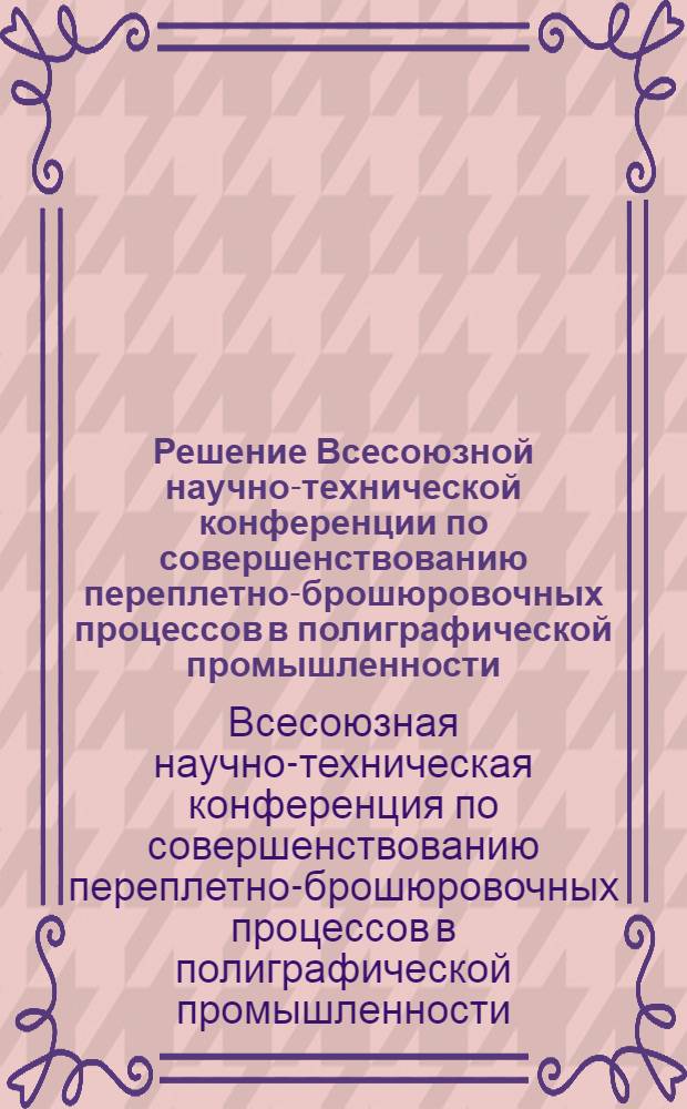 Решение Всесоюзной научно-технической конференции по совершенствованию переплетно-брошюровочных процессов в полиграфической промышленности. Москва. 28-29 мая 1964 г.