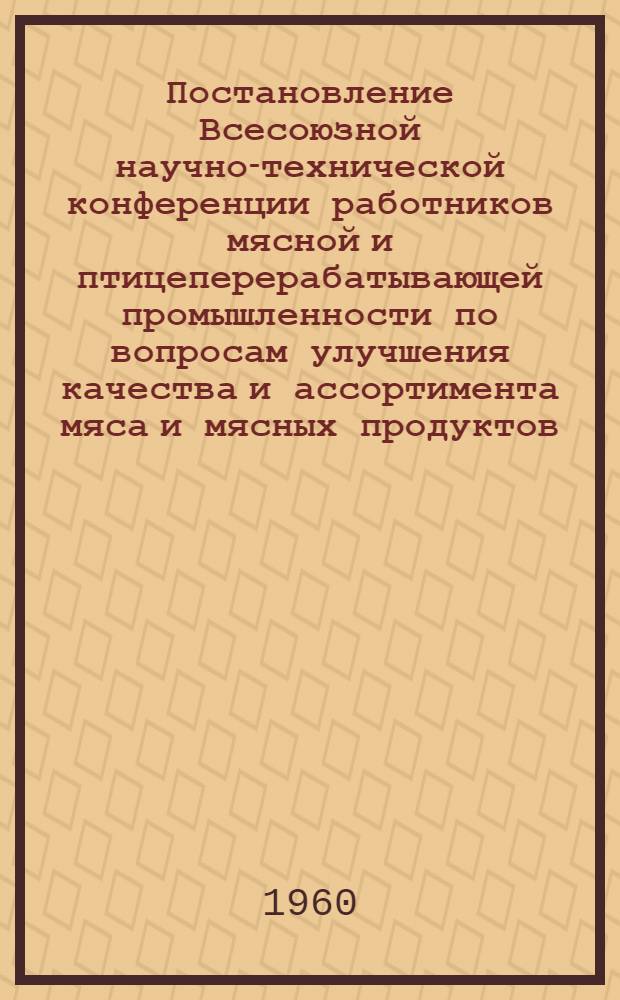 Постановление Всесоюзной научно-технической конференции работников мясной и птицеперерабатывающей промышленности по вопросам улучшения качества и ассортимента мяса и мясных продуктов, совершенствования технологии, механизации и автоматизации производственных процессов в мясной и птицеперерабатывающей промышленности, (состоявшейся в Москве 5-9 июля 1960 г.)