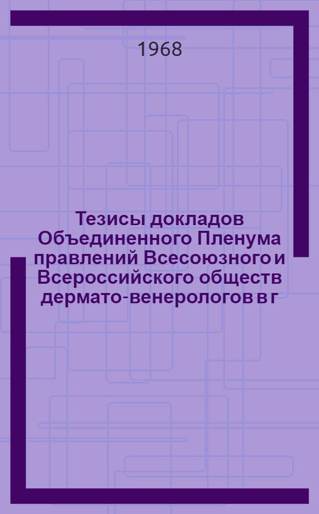 Тезисы докладов Объединенного Пленума правлений Всесоюзного и Всероссийского обществ дермато-венерологов в г. Москве с 17 по 19 декабря 1968 г.