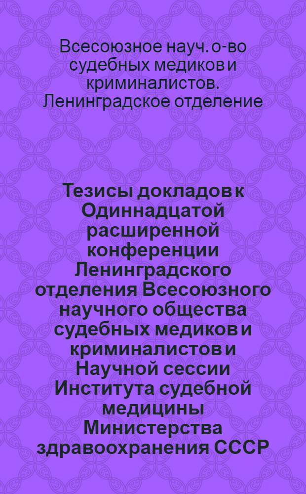 Тезисы докладов к Одиннадцатой расширенной конференции Ленинградского отделения Всесоюзного научного общества судебных медиков и криминалистов и Научной сессии Института судебной медицины Министерства здравоохранения СССР. 27-30 июня 1961 г.