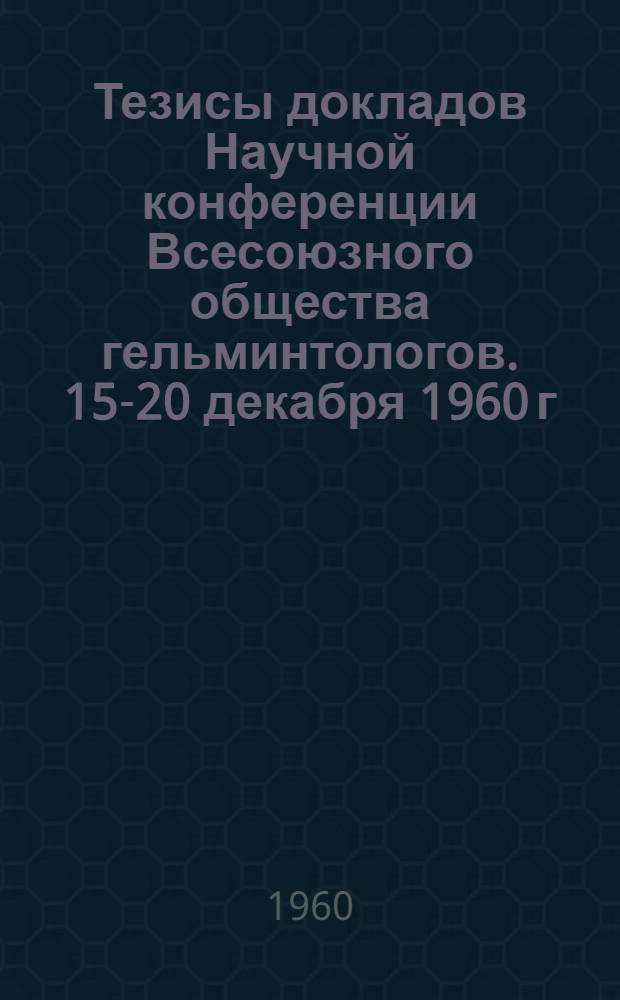 Тезисы докладов Научной конференции Всесоюзного общества гельминтологов. 15-20 декабря 1960 г.