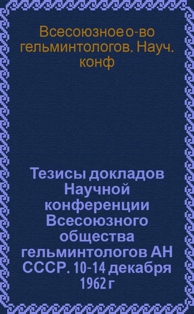 Тезисы докладов Научной конференции Всесоюзного общества гельминтологов АН СССР. 10-14 декабря 1962 г.