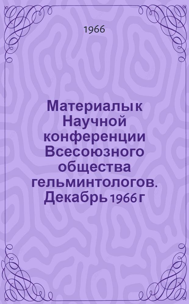 Материалы к Научной конференции Всесоюзного общества гельминтологов. Декабрь 1966 г. Ч. 1