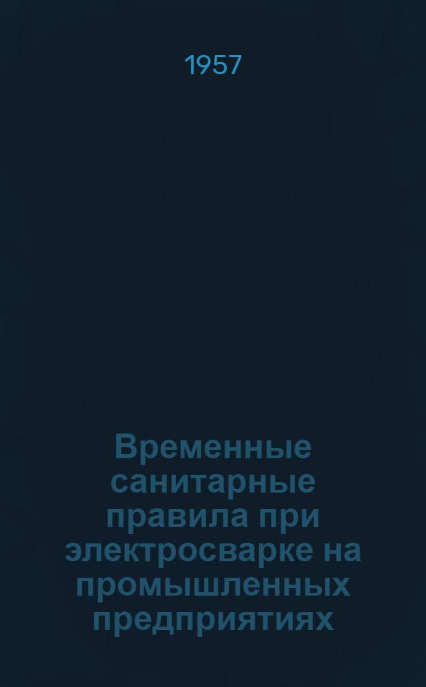 Временные санитарные правила при электросварке на промышленных предприятиях : Утв. Глав. гос. сан. инспекцией 14/VI 1957 г.