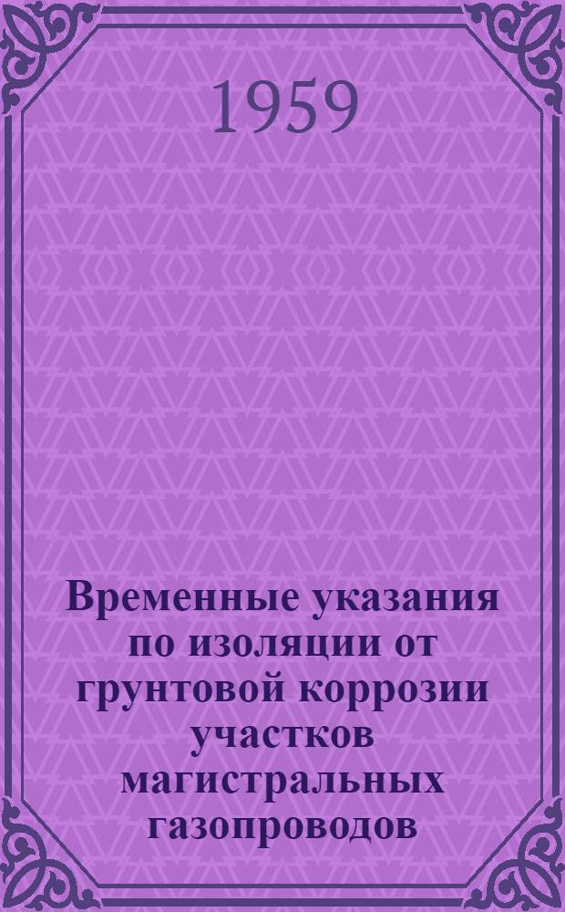 Временные указания по изоляции от грунтовой коррозии участков магистральных газопроводов, непосредственно после компрессорных станций : Утв. 15/VII 1959 г