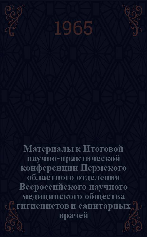 Материалы к Итоговой научно-практической конференции Пермского областного отделения Всероссийского научного медицинского общества гигиенистов и санитарных врачей. 19-20 апреля 1965 г.