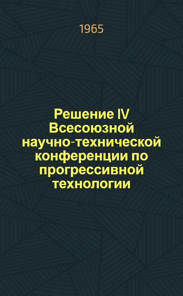 Решение IV Всесоюзной научно-технической конференции по прогрессивной технологии, механизации и автоматизации в машиностроении. Ленинград, 6-8 июля 1965 г.
