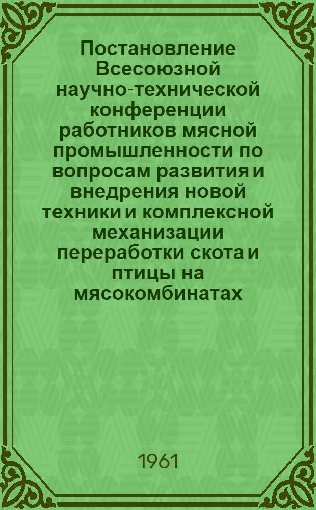 Постановление Всесоюзной научно-технической конференции работников мясной промышленности по вопросам развития и внедрения новой техники и комплексной механизации переработки скота и птицы на мясокомбинатах. (1-4 августа 1961 г. в г. Москве)