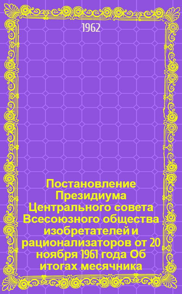 Постановление Президиума Центрального совета Всесоюзного общества изобретателей и рационализаторов [от 20 ноября 1961 года Об итогах месячника - смотра массового внедрения в производство предложений рационализаторов и изобретателей и достижения наибольшего процесса подсчета экономии]