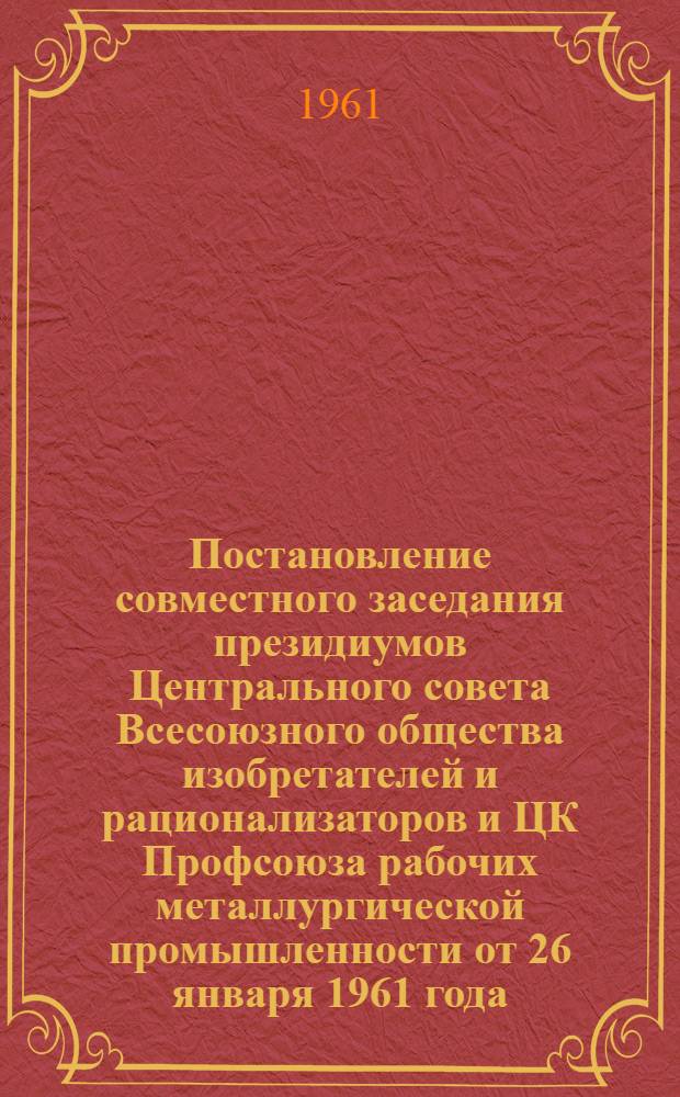 Постановление совместного заседания президиумов Центрального совета Всесоюзного общества изобретателей и рационализаторов и ЦК Профсоюза рабочих металлургической промышленности от 26 января 1961 года. Об итогах отраслевого совещания работников металлургической промышленности по вопросу внедрения в производство изобретений и рационализаторских предложений