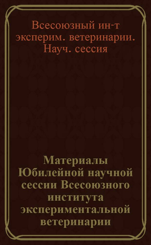 Материалы Юбилейной научной сессии Всесоюзного института экспериментальной ветеринарии : (Тезисы)