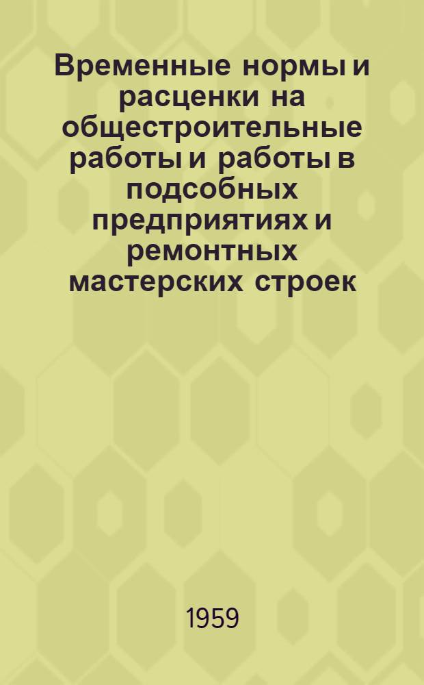Временные нормы и расценки на общестроительные работы и работы в подсобных предприятиях и ремонтных мастерских строек : Утв. 7/VI 1958 г