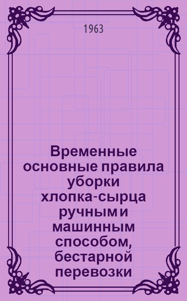 Временные основные правила уборки хлопка-сырца ручным и машинным способом, бестарной перевозки, приема, централизованной сушки и очистки хлопка-сырца на заготовительных пунктах в хлопкосеющих районах СССР : Утв. Гос. ком. по хлопкозаводству Сред. Азии при Госплане СССР и Гос. ком. заготовок Совета Министров СССР 27/VII 1963 г