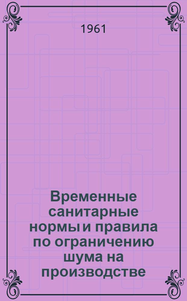 Временные санитарные нормы и правила по ограничению шума на производстве : Утв. Гл. гос. сан. инспекцией СССР 9/II 1956 г.