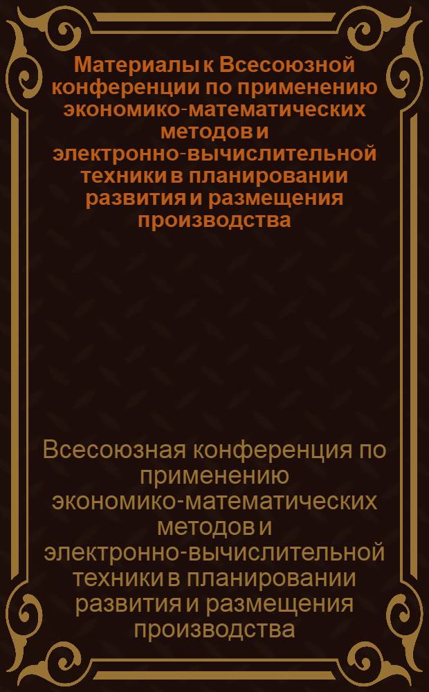 Материалы к Всесоюзной конференции по применению экономико-математических методов и электронно-вычислительной техники в планировании развития и размещения производства : Секция 1-