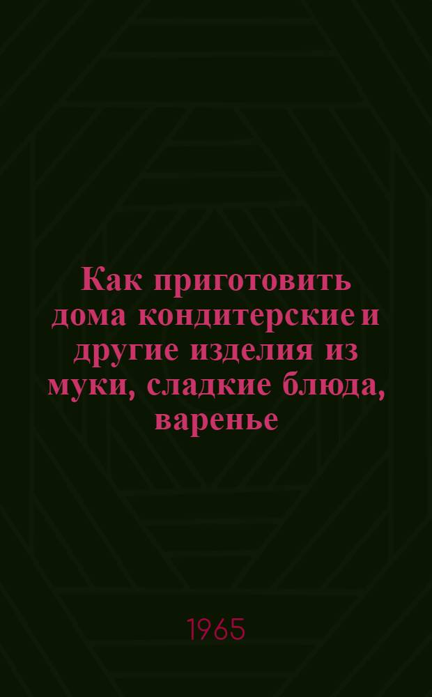 Как приготовить дома кондитерские и другие изделия из муки, сладкие блюда, варенье, соки : Пособие для молодых хозяек