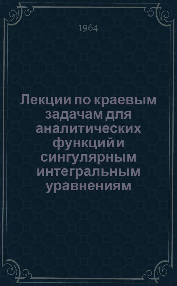 Лекции по краевым задачам для аналитических функций и сингулярным интегральным уравнениям : Для студентов Новосиб. госуниверситета