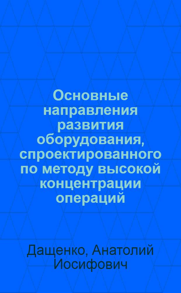 Основные направления развития оборудования, спроектированного по методу высокой концентрации операций : Стенограмма лекции, прочит. на семинаре "Соврем. средства автоматизации и механизации производ. процессов"