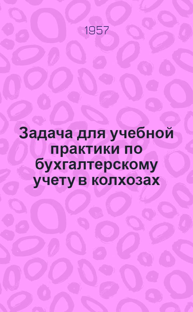 Задача для учебной практики по бухгалтерскому учету в колхозах : (Для подготовки бухгалтеров колхозов в учеб. комбинатах УПК ЦСУ СССР)