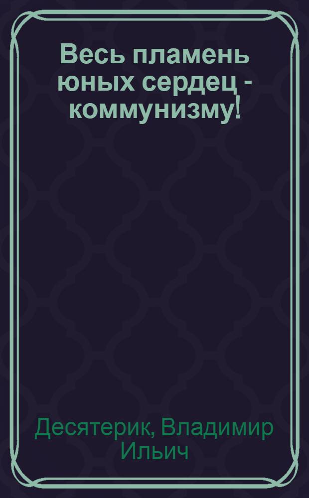 Весь пламень юных сердец - коммунизму! : (Метод. советы комсомольскому активисту и лектору)