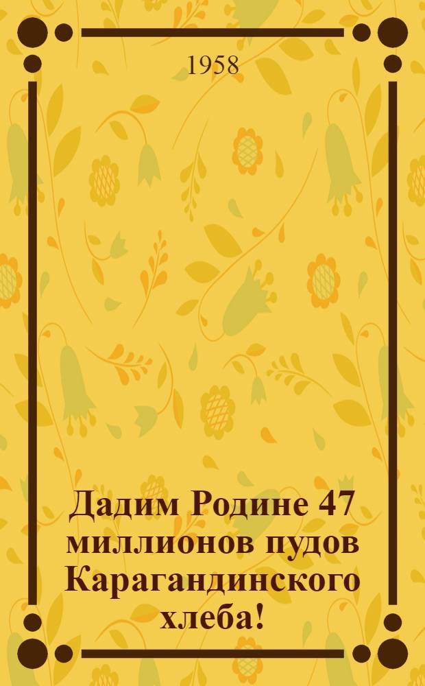 Дадим Родине 47 миллионов пудов Карагандинского хлеба! : (Памятка участнику уборки урожая 1958 г.)