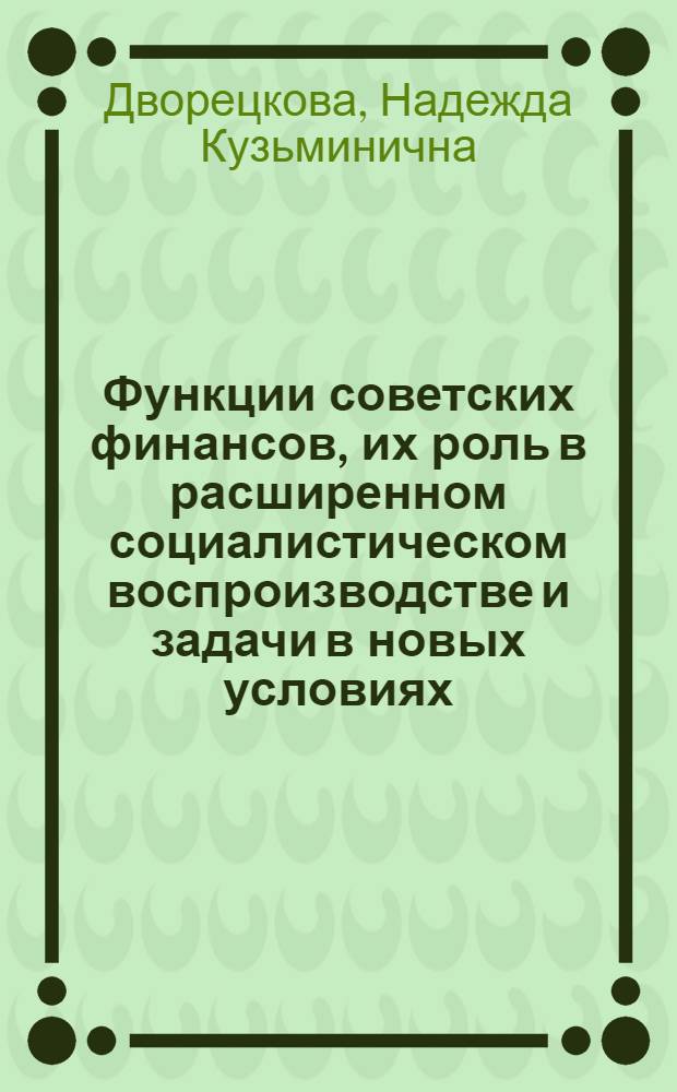 Функции советских финансов, их роль в расширенном социалистическом воспроизводстве и задачи в новых условиях : Лекция прочитана на Высш. экон. курсах для руководящих работников легкой и пищевой пром-сти, фин. и план. органов