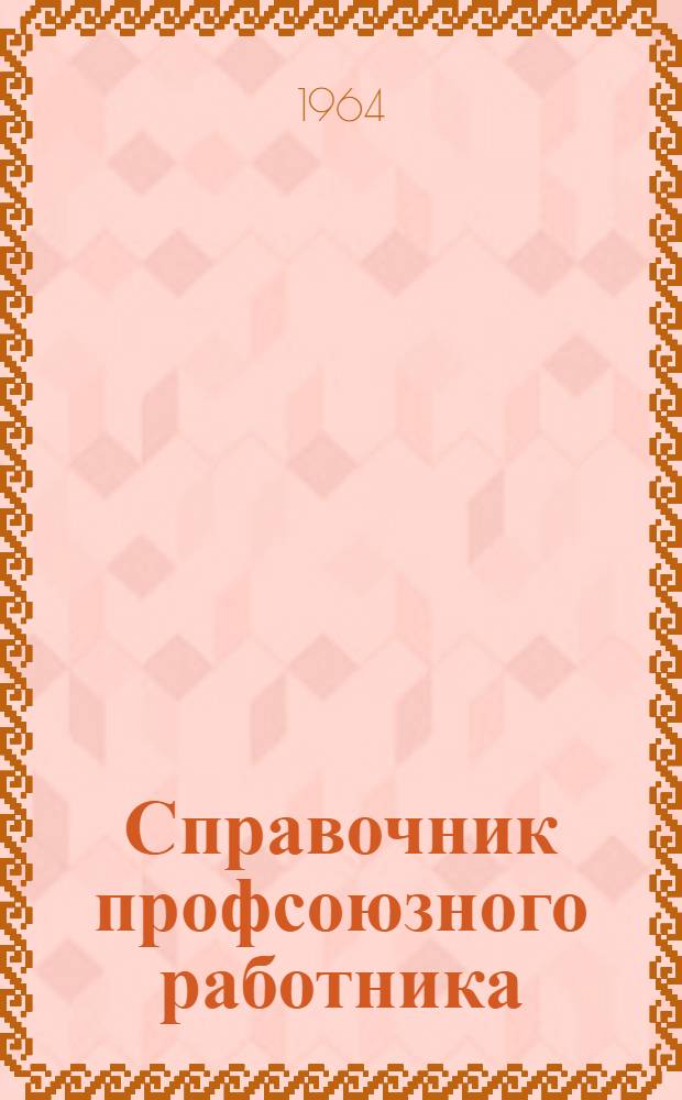 Справочник профсоюзного работника : По состоянию на 1 янв. 1964 г. : С изм. и доп