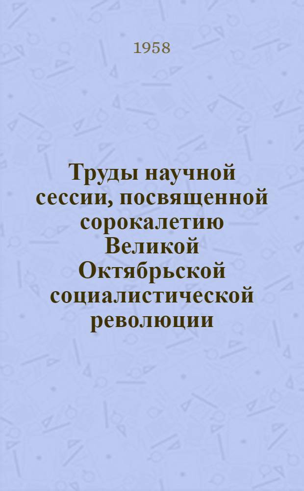 Труды научной сессии, посвященной сорокалетию Великой Октябрьской социалистической революции. 21-23 октября 1957 г. : Вып. 1-3
