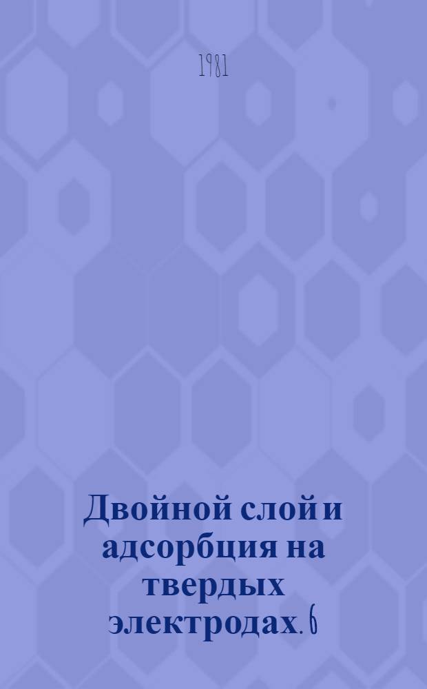 Двойной слой и адсорбция на твердых электродах. 6 : Тезисы докладов всесоюзного симпозиума, 29 июня - 1 июля 1981 г.