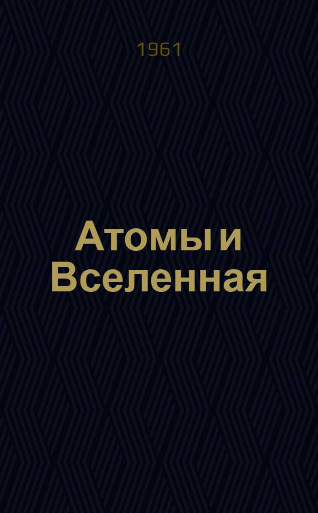 Атомы и Вселенная : Рассказ о соврем. взглядах на строение вещества и Вселенной