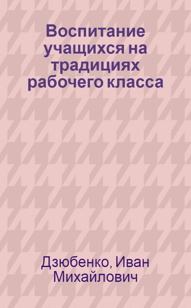 Воспитание учащихся на традициях рабочего класса : Из опыта проф.-техн. училища № 3 г. Одессы